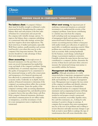 Shareholder Services and Fund Information • The Olstein Funds • P.O. Box 701 • Milwaukee, WI 53201-0701 • 800.799.2113 tel • www.olsteinfunds.com
The Olstein Funds
Olstein
Finding Value in Corporate Turnarounds
PAGE
2
The balance sheet. A company’s balance
sheet must be healthy enough to withstand a rocky
turnaround period. Strengthening the company’s
balance sheet and cash position is the first order
of business for a turnaround, and can provide
the company with valuable strategic options. To
improve the balance sheet, companies embarking
on a turnaround often take strategic actions that
may have negative short-term implications. The
short-term focus of market participants, especially
Wall Street analysts, usually penalizes such actions
(and heavily), even when they may be in the
company’s best long-term interests. The astute
investor should try to take advantage of these
short-term misperceptions.
Clean accounting. A thorough review of
financial statements over the past three to five
years can reveal if management has masked the
scope and depth of the company’s problems. During
troubled times, it’s extremely important to judge
the quality of management by its commitment to
the turnaround strategy as well as the conservatism
and transparency of its financial reporting and
how effectively it communicates the company’s
economic reality. Undertake an in-depth, forensic
analysis of financial statements to determine if the
company’s accounting policies reflect the economic
reality of the business. Assess the quality of the
company’s earnings, make accounting adjustments
to eliminate management bias, and identify positive
or negative factors that may affect future cash flow.
If the company’s financial statements, disclosures
and related communications do not reflect reality
or transparency, avoid the investment or look
for a new management team to implement the
turnaround.
What went wrong. An important part of
analyzing a turnaround situation as a potential
investment is to understand the severity of the
company’s problems. Some factors contributing
to a decline may stem from the company
itself, including weak top management; lack
of management depth and expertise; a weak or
uninvolved board of directors; unrealistic or
creative accounting practices; failure to keep pace
with market trends; poor allocation of capital; too
much debt; or insufficient operating controls. Other
problems may come from outside the company,
such as economic shifts creating headwinds
for the business, social change, technological
change or government regulatory constraints.
Carefully evaluate the many factors that may have
contributed to a company’s decline, determine the
severity of these factors and assess what corrective
measures the turnaround strategy must pursue to
successfully redefine the business.
Management and decision making
quality. Although articulation of a viable
turnaround plan is important, management’s actions
are far more important. Judge the decision-making
skills and leadership of a company’s management
team. Management must recognize the true extent
of the company’s problems and identify solutions
that are in the best interests of shareholders.
An inferential analysis of a company’s financial
statements and accompanying footnotes will help
determine whether management’s actions have
resulted in real progress toward a turnaround.
Analyze inventories, receivables, liquidity ratios,
free cash flow statements, etc., looking for early
warning of a positive change in earnings. A
company that recognizes that senior management
may lie at the root of its problems and is willing to
reverse direction and make necessary changes to get
back on track is more likely to undergo the type of
transformation that will create shareholder value.
 