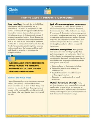 Shareholder Services and Fund Information • The Olstein Funds • P.O. Box 701 • Milwaukee, WI 53201-0701 • 800.799.2113 tel • www.olsteinfunds.com
The Olstein Funds
Olstein
Finding Value in Corporate Turnarounds
PAGE
3
Free cash flow. Free cash flow is the lifeblood
of a business, and this is especially true in
turnarounds. The ability of management to take
control over the cash flow pipeline and make vital
internal investment decisions often determines
the ultimate success of the turnaround strategy. A
company’s articulated strategy should demonstrate
the ability to generate or greatly improve free cash
flow in two years or less. Focus on how operations
will be able to create sustainable free cash flow; the
level of investment required to right the company
and eventually grow the business; and how much
cash should be available to investors as the
company stabilizes.
Failures and Value Traps
Several factors will severely diminish a company’s
chance for achieving a successful turnaround.
If you encounter one or more of them during your
analysis, you may decide that the company’s risk/
reward profile is not suitable, or is likely to result
in a classic value trap. Specific situations to avoid
include:
Lack of transparency/poor governance.
The cornerstone of a solid research process is
the exhaustive analysis of financial statements,
footnotes and other public disclosures and filings.
If your research does not reveal a strong corporate
governance structure; a commitment to accounting
conservatism and transparency; and a willingness
to portray the company’s economic reality, you
can reasonably assume that the company lacks
the discipline needed to achieve a successful
turnaround.
Ineffective management. Managements
that are inconsistent, unwilling to judge their
performance against previously stated objectives
and too focused on temporary fixes cannot serve
as catalysts for desperately needed change. Factors
to consider when weighing the effectiveness of a
management team include:
•	they contributed to the company’s decline;
•	they exhibit poor decision- making and
leadership skills;
•	they lack the expertise needed to succeed
in the company’s market;
•	they report to a weak, uninvolved board
of directors.
Multiple turnaround attempts. Failed
previous attempts to get a company back on track
usually point to more serious problems that an
investor should avoid, including a poorly conceived
strategy, noncompetitive products and services or a
lack of resources to implement change.
Avoid companies that offer core products,
pricing structures and distribution
mechanisms that are out of sync with
their competitive environment.
 