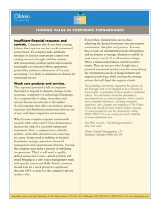 Shareholder Services and Fund Information • The Olstein Funds • P.O. Box 701 • Milwaukee, WI 53201-0701 • 800.799.2113 tel • www.olsteinfunds.com
The Olstein Funds
Olstein
Finding Value in Corporate Turnarounds
PAGE
4
Insufficient financial resources and
controls. Companies that do not have a strong
balance sheet may not survive a rocky turnaround
period intact. If a company lacks significant
resources or does not exert proper control over
existing resources through cash flow analysis,
debt restructuring, working capital improvements,
meaningful cost reduction efforts, appropriate
profitability analysis or elimination of “creative
accounting,” it is likely to undermine its chances for
turnaround success.
Weak core products and services.
The corporate graveyard is full of companies
that failed to respond to dramatic changes in the
economic, competitive or technological landscape.
As a company fails to adapt, its products and
services become less relevant to the market.
Avoid companies that offer core products, pricing
structures and distribution mechanisms that are out
of sync with their competitive environment.
Why do some complex corporate turnarounds
succeed, while others don’t? Four characteristics
increase the odds of a successful turnaround
investment. First, a company has to identify
realistic, achievable alternatives for correcting
its course. It may need to redefine its business
boundaries, strategy, operations, financial
management and organizational structure. Second,
the company must make a priority of stabilizing
its operations. Third, it will need a capable,
skilled management team—which probably will
entail bringing in a new senior management team
with specific turnaround skills. Fourth, investors
should look for a stock priced at a significant
discount (40% or more) to the company’s private
market value.
Even if these characteristics are in place,
achieving the desired investment outcome requires
commitment, discipline and patience. You may
have to ride out intermittent periods of frustration
and excitement as strategic alternatives unfold. In
most cases, it can be 12 to 24 months or longer
before a turnaround produces concrete positive
results. Thus, an investor who’s bought into a
potential turnaround needs to stay the course during
the intermittent periods of disappointment and
negative psychology, while awaiting the strategic
actions that will dispel the negative clouds.
The preceding commentary represents the opinion of
the Manager and is not intended to be a forecast of
future events, a guarantee of future results or investment
advice. This information should be preceded or
accompanied by a current prospectus, which contains
more complete information, including investment
objectives, risks, charges and expenses of The Olstein
Funds and should be read carefully before investing.
A current prospectus may be obtained by calling
(800) 799-2113 or by visiting the Fund’s Website
at www.olsteinfunds.com.
Not FDIC insured / Not bank-guaranteed /
May lose value.
Olstein Capital Management, L.P. –
Distributor Member FINRA 03/09
 