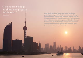 “ he future belongs
T
to those who prepare
for it today.”
Malcolm X

High speed rail, wind farms, state of the art arenas,
gleaming skyscrapers. The built environment is being
transformed and regenerated like never before. And the
construction industry is modernising, too – more efficient,
more collaborative, more long-termist. This 21st Century
Construction Toolkit highlights best practice ideas and
cutting edge solutions to improve and maximise your
procurement processes and strategy.

 