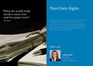 “ hat the world really
W
needs is more love
and less paper work.”
Pearl Bailey

Third Party Rights
Collateral warranties have traditionally offered security
for third parties. Now legislation provides project
participants with the same protection but without the
time, cost or paperwork. Used intelligently, third party
rights reduce the administrative burdens associated
with major commercial projects.

Chat to us:
Kathryn Noble
Associate
+44 20 7067 3343
kathryn.noble@olswang.com

 