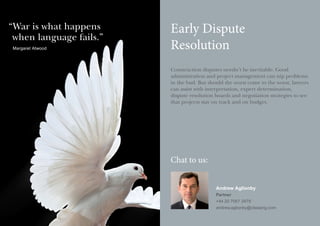 “ ar is what happens
W
when language fails.”
Margaret Atwood

Early Dispute
Resolution
Construction disputes needn’t be inevitable. Good
administration and project management can nip problems
in the bud. But should the worst come to the worst, lawyers
can assist with interpretation, expert determination,
dispute resolution boards and negotiation strategies to see
that projects stay on track and on budget.

Chat to us:
Andrew Aglionby
Partner
+44 20 7067 3479
andrew.aglionby@olswang.com

 