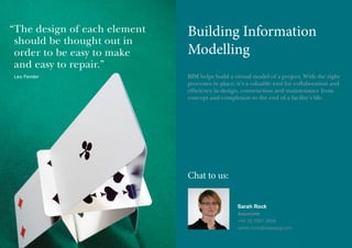 “ he design of each element
T
should be thought out in
order to be easy to make
and easy to repair.”
Leo Fender

Building Information
Modelling
BIM helps build a virtual model of a project. With the right
processes in place, it’s a valuable tool for collaboration and
efficiency in design, construction and maintenance from
concept and completion to the end of a facility’s life.

Chat to us:
Sarah Rock
Associate
+44 20 7067 3898
sarah.rock@olswang.com

 