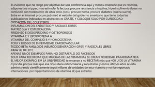 Es evidente que no tengo por objetivo dar una conferencia aquí y menos ensenarle que es resistina,
adiponectina ni ppar, mas estimular la lectura, procure resistencia a insulina, hiperinsulinemia (favor no
confundir con tratamiento de altas dosis (ops), procure homa, procure diabetes (buena suerte).
Entre en el internet procure pub med el website del gobierno americano que tiene todas las
publicaciones indexadas en abstractos es GRATIS, Y COLOQUE SOLO POR CURIOSIDAD:
OXIDACION DEL COLESTEROL
INFLAMACION DEL ENDOTELIO Y RADIALES LIBRES
MATRIZ GLA Y OSTEOCALCINA
PIRIDINEO E DEOXIPIRIDENO Y OSTEOPOROSIS
VITAMINA C Y LIPOPROTEINA A
VITAMINA DEL COMPLEJO B Y HOMOCISTEINA
PCRU Y RIESGO DE ENFERMEDAD CARDIOVASCULAR
TECIDO BETA AMILLOIDE (NEURODEGENERACION-OPS?) Y RADICALES LIBRES
PARA SU DELEITE.
APENAS UNOS EXEMPLOS PARA NO DISTRAERLO DO FACEBOOK
SOLO PARA RECORDAR QUE MUCHAS DE LAS VITAMINAS SE CREAN TOXICIDAD PARADIGMATICA:
EL MEJOR EXEMPLO, EM LA UNIVERSIDAD te ensenan a no RECETAR más que 400 U DE LA VITAMINA
d por dia porque más que esa dosis daría osteomalacia y raquitismo, y en los últimos años se está
administrando científicamente (ops) millares de unidades de esta vitamina y no fue reportado
internaciones por hipervitaminosis de vitamina d( que extraño)
 