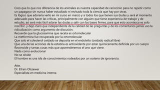 Creo que lo que nos diferencia de los animales es nuestra capacidad de raciocinio para no repetir como
un papagayo sin nunca haber estudiado ni revisado toda la ciencia que hay por otras.
Es lógico que adoraría verlo en mi curso en marzo y a todos los que tienen sus dudas y será el momento
adecuado para hacer las críticas, principalmente con alguien que tiene experiencia de trabajo y de
estudio, así será más fácil aclarar las dudas y salir con las bases firmes, para que esto acontezca es solo
inscribir, y dejo claro que independiente de la calidad de las preguntas y de los comentarios jamás uso la
ridiculización como argumento de discusión.
Recuerde que la glucosamina que receta es ortomolecular
La metformina fue recuperada por la ortomolecular
Que solo el colesterol oxidado se deposita en el endotelio (oxidado radical libre)
Que una de las acciones de la estatina es antioxidante por estar químicamente definida por un cuerpo
flavonoide y tantas cosas más que aporenderemos el ano que viene.
Nada como evolucionar
No se olvide
El hombre es una isla de conocimientos rodeados por un océano de ignorancia.
Atte.
Dr. Efrain Olszewer
Especialista en medicina interna
 
