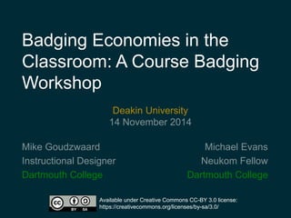 Badging Economies in the 
Classroom: A Course Badging 
Workshop 
Michael Evans 
Neukom Fellow 
Deakin University 
14 November 2014 
Dartmouth College 
Mike Goudzwaard 
Instructional Designer 
Dartmouth College 
Available under Creative Commons CC-BY 3.0 license: 
https://creativecommons.org/licenses/by-sa/3.0/ 
 