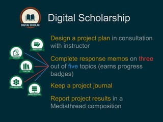 Digital Scholarship 
Design a project plan in consultation 
with instructor 
Complete response memos on three 
out of five topics (earns progress 
badges) 
Keep a project journal 
Report project results in a 
Mediathread composition 
 