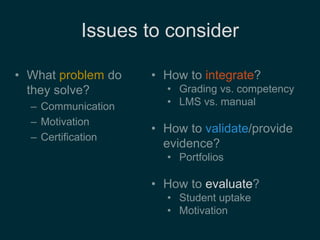 Issues to consider 
• What problem do 
they solve? 
– Communication 
– Motivation 
– Certification 
• How to integrate? 
• Grading vs. competency 
• LMS vs. manual 
• How to validate/provide 
evidence? 
• Portfolios 
• How to evaluate? 
• Student uptake 
• Motivation 
 