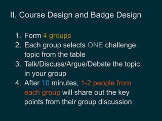 II. Course Design and Badge Design 
1. Form 4 groups 
2. Each group selects ONE challenge 
topic from the table 
3. Talk/Discuss/Argue/Debate the topic 
in your group 
4. After 10 minutes, 1-2 people from 
each group will share out the key 
points from their group discussion 
 