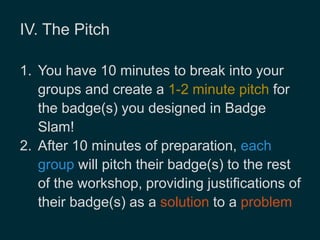 IV. The Pitch 
1. You have 10 minutes to break into your 
groups and create a 1-2 minute pitch for 
the badge(s) you designed in Badge 
Slam! 
2. After 10 minutes of preparation, each 
group will pitch their badge(s) to the rest 
of the workshop, providing justifications of 
their badge(s) as a solution to a problem 
 