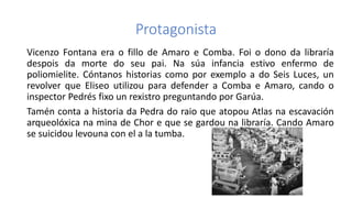 Protagonista
Vicenzo Fontana era o fillo de Amaro e Comba. Foi o dono da libraría
despois da morte do seu pai. Na súa infancia estivo enfermo de
poliomielite. Cóntanos historias como por exemplo a do Seis Luces, un
revolver que Eliseo utilizou para defender a Comba e Amaro, cando o
inspector Pedrés fixo un rexistro preguntando por Garúa.
Tamén conta a historia da Pedra do raio que atopou Atlas na escavación
arqueolóxica na mina de Chor e que se gardou na libraría. Cando Amaro
se suicidou levouna con el a la tumba.
 