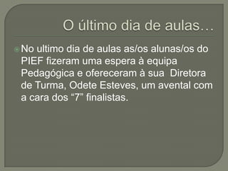  Noultimo dia de aulas as/os alunas/os do
 PIEF fizeram uma espera à equipa
 Pedagógica e ofereceram à sua Diretora
 de Turma, Odete Esteves, um avental com
 a cara dos “7” finalistas.
 