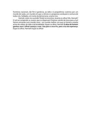 fronteiras nacionais, dar fim à ganância, ao ódio e à prepotência. Lutemos por um
mundo de razão, um mundo em que a ciência e o progresso conduzam à ventura de
todos nós. Soldados, em nome da democracia, unamo-nos.
       Hannah, estás me ouvindo? Onde te encontres, levanta os olhos! Vês, Hannah?
O sol vai rompendo as nuvens que se dispersam! Estamos saindo da treva para a luz!
Vamos entrando num mundo novo - um mundo melhor, em que os homens estarão
acima da cobiça, do ódio e da brutalidade. Ergues os olhos, Hannah! A alma do homem
ganhou asas e afinal começa a voar. Voa para o arco-íris, para a luz da esperança.
Ergue os olhos, Hannah! Ergue os olhos!
 