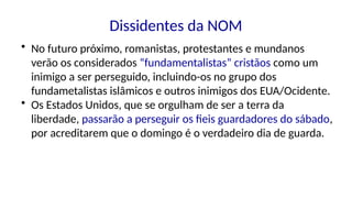 Dissidentes da NOM
• No futuro próximo, romanistas, protestantes e mundanos
verão os considerados “fundamentalistas” cristãos como um
inimigo a ser perseguido, incluindo-os no grupo dos
fundametalistas islâmicos e outros inimigos dos EUA/Ocidente.
• Os Estados Unidos, que se orgulham de ser a terra da
liberdade, passarão a perseguir os fieis guardadores do sábado,
por acreditarem que o domingo é o verdadeiro dia de guarda.
 