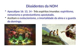 Dissidentes da NOM
• Apocalipse 16: 13, 14 - Três espíritos imundos: espiritismo,
romanismo e protestantismo apostatado.
• Aceitam o evolucionismo, a imortalidade da alma e a guarda
do domingo.
 
