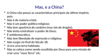 Mas, e a China?
• A China não possui as características principais do último império,
pois:
• Não é de maioria cristã;
• Não é um poder político-religioso;
• Não tem aparência de cordeiro (mas sim de dragão);
• Não tenta contrafazer o poder de Deus;
• É antidemocrática;
• Não tem liberdade de expressão e religiosa;
• Não surgiu no final do Século 18;
• Já era uma terra habitada;
• Não se coloca como sendo escolhida por Deus para uma missão de
criar uma “nova Terra” etc.
 