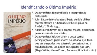 Identificando o Último Império
• Os adventistas têm praticado a interpretação
historicista.
• John Bacon defendeu que a besta de dois chifres
representavam a “liberdade civil e religiosa na
América”. Ainda vago.
• Alguns acreditavam ser a França, mas foi descartada
pelos adventistas sabatistas.
• Os adventistas relacionaram a besta com a
perseguição aos guardadores do sábado, que teria
que ser um poder que saísse do protestantismo e
republicanismo, um poder perseguidor nos EUA.
(Tiago White, Hiram Edson, Andrews, Uria Smith etc.)
 
