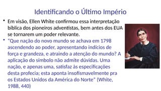 Identificando o Último Império
• Em visão, Ellen White confirmou essa interpretação
bíblica dos pioneiros adventistas, bem antes dos EUA
se tornarem um poder relevante.
• “Que nação do novo mundo se achava em 1798
ascendendo ao poder, apresentando indícios de
força e grandeza, e atraindo a atenção do mundo? A
aplicação do símbolo não admite dúvidas. Uma
nação, e apenas uma, satisfaz às especificações
desta profecia; esta aponta insofismavelmente pra
os Estados Unidos da América do Norte” (White,
1988, 440)
 