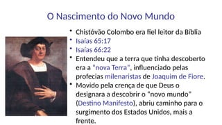 O Nascimento do Novo Mundo
• Chistóvão Colombo era fiel leitor da Bíblia
• Isaías 65:17
• Isaías 66:22
• Entendeu que a terra que tinha descoberto
era a “nova Terra”, influenciado pelas
profecias milenaristas de Joaquim de Fiore.
• Movido pela crença de que Deus o
designara a descobrir o “novo mundo”
(Destino Manifesto), abriu caminho para o
surgimento dos Estados Unidos, mais a
frente.
 