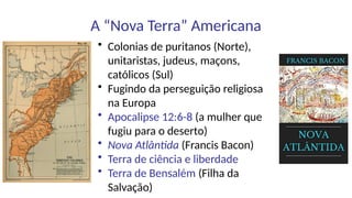 A “Nova Terra” Americana
• Colonias de puritanos (Norte),
unitaristas, judeus, maçons,
católicos (Sul)
• Fugindo da perseguição religiosa
na Europa
• Apocalipse 12:6-8 (a mulher que
fugiu para o deserto)
• Nova Atlântida (Francis Bacon)
• Terra de ciência e liberdade
• Terra de Bensalém (Filha da
Salvação)
 
