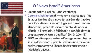 O “Novo Israel” Americano
• Cidade sobre a colina (John Winthrop)
• George Washington afirmou em discurso que “os
Estados Unidos são a nova Jerusalém, destinados
pela Providência a ser um lugar em que o homem
alcance seu pleno desenvolvimento, de onde a
ciência, a liberdade, a felicidade e a glória devem
propagar-se de forma pacífica.” (Milà, 2004, 8)
• EGW enfatiza que a mão de Deus guiou muitos de
seus colonizadores, pois buscavam uma terra que
pudessem exercer a liberdade de consciência e
fidelidade a Deus.
 