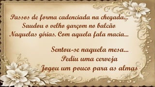Passos de forma cadenciada na chegada...
Saudou o velho garçom no balcão
Naquelas gírias. Com aquela fala macia...
Sentou-se naquela mesa...
Pediu uma cerveja
Jogou um pouco para as almas
 