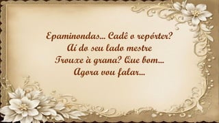 Epaminondas... Cadê o repórter?
Aí do seu lado mestre
Trouxe à grana? Que bom...
Agora vou falar...
 