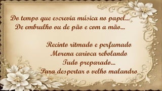 Do tempo que escrevia música no papel...
De embrulho ou de pão e com a mão...
Recinto ritmado e perfumado
Morena carioca rebolando
Tudo preparado...
Para despertar o velho malandro
 