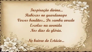 Inspiração divina...
Rabiscos no guardanapo
Versos benditos... De samba enredo
Escolas na avenida
Nos dias de glória.
No bairro do Estácio...
 