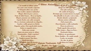 Antonio Vendramini Neto
Jundiaí - São Paulo
Brasil
É de manhã no último reduto
Sol a pino como manda o figurino
O botequim abriu suas portas
Para receber o famoso malandro!
Chegou cheio de pose e prosa...
Terno de linho branco... Rosa na lapela...
Chapéu panamá com moldura preta
Sapato bicolor com salto carrapeta
Passos de forma cadenciada na chegada...
Saudou o velho garçom no balcão
Naquelas gírias. Com aquela fala macia...
Sentou-se naquela mesa...
Pediu uma cerveja
Jogou um pouco para as almas
Epaminondas... Cadê o repórter?
Aí do seu lado mestre
Trouxe à grana? Que bom...
Agora vou falar...
Fui boêmio cheio de bravata
Do tempo da gravata
Também bacana, lá de Copacabana.
Amigo da noite e de Noel
Com jeito moleque
Do samba de breque...
Do tempo que escrevia música no papel...
De embrulho ou de pão e com a mão...
Recinto ritmado e perfumado
Morena carioca rebolando
Tudo preparado...
Para despertar o velho malandro
Ficou em polvorosa
Vendo aquela diva gostosa.
Velhos tempos... Água na boca...
Inspiração divina...
Rabiscos no guardanapo
Versos benditos... De samba enredo
Escolas na avenida
Nos dias de glória.
No bairro do Estácio...
O Último Malandro
 