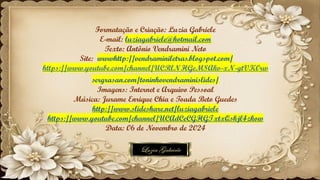 Formatação e Criação: Luzia Gabriele
E-mail: luziagabriele@hotmail.com
Texto: Antônio Vendramini Neto
Site: wwwhttp://vendraminiletras.blogspot.com/
https://www.youtube.com/channel/UCRlNHGeM8Akv-xN-gtVK0rw
sergrasan.com/toninhovendraminislides/
Imagens: Internet e Arquivo Pessoal
Música: Jurame Enrique Chia e Toada Beto Guedes
http://www.slideshare.net/luziagabriele
https://www.youtube.com/channel/UCAdCeCGHGTxtxQskjl4zkow
Data: 06 de Novembro de 2024
 