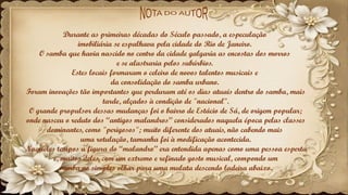 Durante as primeiras décadas do Século passado, a especulação
imobiliária se espalhava pela cidade do Rio de Janeiro.
O samba que havia nascido no centro da cidade galgaria as encostas dos morros
e se alastraria pelos subúrbios.
Estes locais formaram o celeiro de novos talentos musicais e
da consolidação do samba urbano.
Foram inovações tão importantes que perduram até os dias atuais dentro do samba, mais
tarde, alçados à condição de "nacional".
O grande propulsor dessas mudanças foi o bairro de Estácio de Sá, de origem popular;
onde nasceu o reduto dos “antigos malandros” considerados naquela época pelas classes
dominantes, como "perigosos"; muito diferente dos atuais, não cabendo mais
uma rotulação, tamanha foi à modificação acontecida.
Naqueles tempos a figura do “malandro” era entendida apenas como uma pessoa esperta
e, muitos deles, com um extremo e refinado gosto musical, compondo um
samba no simples olhar para uma mulata descendo ladeira abaixo.
 