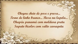 Chegou cheio de pose e prosa...
Terno de linho branco... Rosa na lapela...
Chapéu panamá com moldura preta
Sapato bicolor com salto carrapeta
 