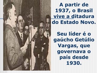 A partir de 1937, o Brasil vive a ditadura do Estado Novo.  Seu líder é o gaúcho Getúlio Vargas, que governava o país desd...