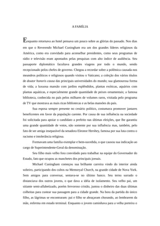 A FAMÍLIA



Enquanto retornava ao hotel pensava um pouco sobre as glórias do passado. Nos dias
em que o Reverendo Michael Cuningham era um dos grandes líderes religiosos da
América, como era convidado para aconselhar presidentes, como seus programas de
rádio e televisão eram apontados pelas pesquisas com alto índice de audiência. Seu
passaporte diplomático facultava grandes viagens por todo o mundo, sendo
recepcionado pelos chefes de governo. Chegou a recordar sobre a polêmica causada nos
meandros políticos e religiosos quando visitou o Vaticano; a coleção dos vários títulos
de doutor honoris causa das principais universidades do mundo; sua glamourosa forma
de vida; a luxuosa mansão com jardins esplêndidos, plantas exóticas, aquários com
plantas aquáticas, e especialmente grande quantidade de peixes ornamentais; a famosa
biblioteca, conhecida no país pelos milhares de volumes raros, visitada pelo programa
de TV que mostrava as mais ricas bibliotecas e as belas mansões do país.
       Sua esposa sempre presente no cenário político, costumava promover jantares
beneficentes em favor da população carente. Por causa de sua influência na sociedade
foi solicitada para apoiar o candidato a prefeito nas últimas eleições, que lhe garantiu
uma grande quantidade de votos, não somente por sua influência mas, também, pelo
fato de ser amiga inseparável da senadora Eleonor Hershey, famosa por sua luta contra o
racismo e intolerância religiosa.
       Formavam uma família exemplar e bem-sucedida, o que causou sua indicação ao
cargo de Superintendente-Geral da denominação.
       Seu filho mais velho fora convidado para trabalhar na equipe do Governador do
Estado, fato que ocupou as manchetes dos principais jornais.
       Michael Cuningham começou sua brilhante carreira vindo do interior ainda
solteiro, participando dos cultos na Memoryal Church, na grande cidade de Nova York.
Sem amigos para conversar, sentava-se no último banco. Seu terno surrado o
distanciava dos outros jovens, o que dava a idéia de isolamento. Seu velho pai, um
sitiante semi-alfabetizado, porém fervoroso cristão, juntou o dinheiro das duas últimas
colheitas para custear sua passagem para a cidade grande. Na hora da partida do único
filho, as lágrimas se encontraram: pai e filho se abraçaram chorando, ao lembrarem da
mãe, enferma em estado terminal. Enquanto o jovem caminhava para a velha porteira o
 