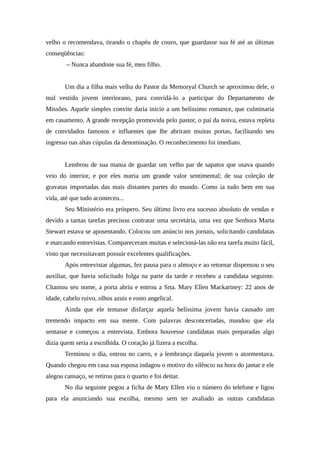 velho o recomendava, tirando o chapéu de couro, que guardasse sua fé até as últimas
conseqüências:
        – Nunca abandone sua fé, meu filho.


       Um dia a filha mais velha do Pastor da Memoryal Church se aproximou dele, o
mal vestido jovem interiorano, para convidá-lo a participar do Departamento de
Missões. Aquele simples convite daria início a um belíssimo romance, que culminaria
em casamento. A grande recepção promovida pelo pastor, o pai da noiva, estava repleta
de convidados famosos e influentes que lhe abriram muitas portas, facilitando seu
ingresso nas altas cúpulas da denominação. O reconhecimento foi imediato.


       Lembrou de sua mania de guardar um velho par de sapatos que usava quando
veio do interior, e por eles nutria um grande valor sentimental; de sua coleção de
gravatas importadas das mais distantes partes do mundo. Como ia tudo bem em sua
vida, até que tudo aconteceu...
       Seu Ministério era próspero. Seu último livro era sucesso absoluto de vendas e
devido a tantas tarefas precisou contratar uma secretária, uma vez que Senhora Marta
Stewart estava se aposentando. Colocou um anúncio nos jornais, solicitando candidatas
e marcando entrevistas. Compareceram muitas e selecioná-las não era tarefa muito fácil,
visto que necessitavam possuir excelentes qualificações.
       Após entrevistar algumas, fez pausa para o almoço e ao retornar dispensou o seu
auxiliar, que havia solicitado folga na parte da tarde e recebeu a candidata seguinte.
Chamou seu nome, a porta abriu e entrou a Srta. Mary Ellen Mackartney: 22 anos de
idade, cabelo ruivo, olhos azuis e rosto angelical.
       Ainda que ele tentasse disfarçar aquela belíssima jovem havia causado um
tremendo impacto em sua mente. Com palavras desconcertadas, mandou que ela
sentasse e começou a entrevista. Embora houvesse candidatas mais preparadas algo
dizia quem seria a escolhida. O coração já fizera a escolha.
       Terminou o dia, entrou no carro, e a lembrança daquela jovem o atormentava.
Quando chegou em casa sua esposa indagou o motivo do silêncio na hora do jantar e ele
alegou cansaço, se retirou para o quarto e foi deitar.
       No dia seguinte pegou a ficha de Mary Ellen viu o número do telefone e ligou
para ela anunciando sua escolha, mesmo sem ter avaliado as outras candidatas
 