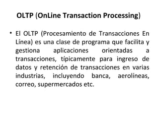 OLTP (OnLine Transaction Processing)

• El OLTP (Procesamiento de Transacciones En
  Línea) es una clase de programa que facilita y
  gestiona     aplicaciones    orientadas      a
  transacciones, típicamente para ingreso de
  datos y retención de transacciones en varias
  industrias, incluyendo banca, aerolíneas,
  correo, supermercados etc.
 