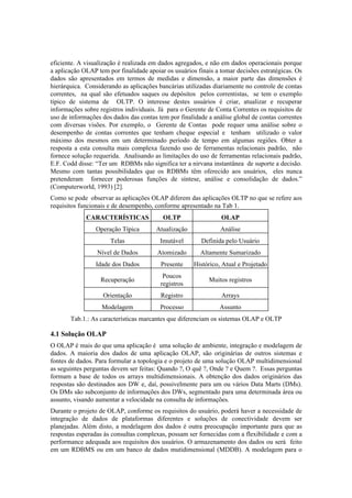 eficiente. A visualização é realizada em dados agregados, e não em dados operacionais porque
a aplicação OLAP tem por finalidade apoiar os usuários finais a tomar decisões estratégicas. Os
dados são apresentados em termos de medidas e dimensão, a maior parte das dimensões é
hierárquica. Considerando as aplicações bancárias utilizadas diariamente no controle de contas
correntes, na qual são efetuados saques ou depósitos pelos correntistas, se tem o exemplo
típico de sistema de OLTP. O interesse destes usuários é criar, atualizar e recuperar
informações sobre registros individuais. Já para o Gerente de Conta Correntes os requisitos de
uso de informações dos dados das contas tem por finalidade a análise global de contas correntes
com diversas visões. Por exemplo, o Gerente de Contas pode requer uma análise sobre o
desempenho de contas correntes que tenham cheque especial e tenham utilizado o valor
máximo dos mesmos em um determinado período de tempo em algumas regiões. Obter a
resposta a esta consulta mais complexa fazendo uso de ferramentas relacionais padrão, não
fornece solução requerida. Analisando as limitações do uso de ferramentas relacionais padrão,
E.F. Codd disse: “Ter um RDBMs não significa ter a nirvana instantânea de suporte a decisão.
Mesmo com tantas possibilidades que os RDBMs têm oferecido aos usuários, eles nunca
pretenderam fornecer poderosas funções de síntese, análise e consolidação de dados.”
(Computerworld, 1993) [2].
Como se pode observar as aplicações OLAP diferem das aplicações OLTP no que se refere aos
requisitos funcionais e de desempenho, conforme apresentado na Tab 1.
             CARACTERÍSTICAS              OLTP                  OLAP
                 Operação Típica       Atualização              Análise
                      Telas              Imutável       Definida pelo Usuário
                 Nível de Dados         Atomizado       Altamente Sumarizado
                 Idade dos Dados         Presente     Histórico, Atual e Projetado
                                          Poucos
                  Recuperação                              Muitos registros
                                         registros
                   Orientação            Registro               Arrays
                   Modelagem             Processo              Assunto
       Tab.1.: As características marcantes que diferenciam os sistemas OLAP e OLTP

4.1 Solução OLAP
O OLAP é mais do que uma aplicação é uma solução de ambiente, integração e modelagem de
dados. A maioria dos dados de uma aplicação OLAP, são originárias de outros sistemas e
fontes de dados. Para formular a topologia e o projeto de uma solução OLAP multidimensional
as seguintes perguntas devem ser feitas: Quando ?, O quê ?, Onde ? e Quem ?. Essas perguntas
formam a base de todos os arrays multidimensionais. A obtenção dos dados originários das
respostas são destinados aos DW e, daí, possivelmente para um ou vários Data Marts (DMs).
Os DMs são subconjunto de informações dos DWs, segmentado para uma determinada área ou
assunto, visando aumentar a velocidade na consulta de informações.
Durante o projeto de OLAP, conforme os requisitos do usuário, poderá haver a necessidade de
integração de dados de plataformas diferentes e soluções de conectividade devem ser
planejadas. Além disto, a modelagem dos dados é outra preocupação importante para que as
respostas esperadas às consultas complexas, possam ser fornecidas com a flexibilidade e com a
performance adequada aos requisitos dos usuários. O armazenamento dos dados ou será feito
em um RDBMS ou em um banco de dados mutidimensional (MDDB). A modelagem para o
 