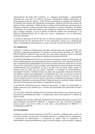 armazenamento dos dados deve considerar as vantagens, desvantagens e aplicapilidade
oferecidas por cada tipo. Os modelos relacionais normalizados atendem basicamente ao
processamento de poucos registros, sendo de baixa performance na agregação da informação.
Os Modelos Star Schema são ligeiramente normalizados, composto por dois tipos básicos de
tabelas, de fatos e dimensão. A tabela de fatos é a tabela central normalizada, que representa as
transações contendo os valores que estão sendo analisados e as chaves estrangeiras das tabelas
de dimensão. Já o modelo Snow Flakes é uma variação do modelo Star, com visões ajustadas
para o enfoque desejado, no qual as tabelas de dimensão também são normalizadas. E os
Modelos Multidimensionais são os cubos que visam a performance, com as informações
fortemente agregadas.
A escolha da ferramenta de OLAP não deve ser uma das primeiras tarefas em um projeto de
dsenvolvimento de uma aplicação OLAP. O mais interessante é iniciar com a obtenção dos
dados, sua modelagem, armazenamento e, aí sim, se proceda a escolha da ferramenta de OLAP.

4.2 Arquiteturas
Conforme o método de armazenamento de dados utilizado para uma aplicação OLAP, será
elaborada a arquitetura da aplicação. Os métodos de armazenamento de dados, são MOLAP,
ROLAP, DOLAP e HOLAP. Cada um deles tem uma função específica e deve ser utilizada
quando melhor atender às necessidades de análise pela ferramenta de OLAP.
No MOLAP (Multidimensional On-Line Analytical Processing) os dados são armazenados de
forma multidimensional, sua implementação varia de acordo com a sua ferramenta de OLAP,
mas é freqüentemente implementado em um banco de dados relacional, porém não na terceira
forma normal. Além disto o acesso aos dados ocorre diretamente no banco de dados do servidor
multidimensional. Os gerenciadores de banco de dados têm um limite prático quanto ao
tamanho físico de dados que eles podem manipular. As restrições de armazenamento e
desempenho limitarão o tamanho do banco de dados, não esquecendo o limite das dimensões
que também restrigem sua manipulação. A complexidade que existe no processo de carga de
um banco de dados multidimensional, pode acarretar a demora no processo. O processo de
carga é complexo devido a série de cálculos que devem ser realizados para agregar os dados às
dimensões e preencher as estruturas do banco. Depois do processo concluído, ainda é realizado
uma série de mencanismos para melhorar a capacidade de pesquisa.
Já no ROLAP ( Relational On-Line Analytical Processing) os dados são armazenados no
modelo relacional como também suas consultas são processadas pelo gerenciador do banco
relacional.
Por outro lado, o DOLAP ( Desktop On-Line Analytical Processing) é uma variação que existe
para fornecer portabilidade dos dados. A vantagem que oferece esta arquitetura é a redução do
tráfico na rede.
A arquitetura mais recente é a HOLAP ( Hybrid On-Line Analytical Processing), na qual ocorre
uma combinação entre ROLAP e MOLAP. A vantagem é que com a mistura de tecnologias
pode-se extrair o que há de melhor de cada uma, a alta performance do MOLAP e a
escalabilidade do ROLAP.

4.3 Ferramentas
Atualmente, existem muitas ferramentas de OLAP no mercado e mudanças têm ocorrido em
um ritmo acelerado. Na maioria das ferramentas observa-se a existência de dois componentes:
a ferrramenta do administrador e a ferramenta do usuário final. O componente do
administrador é usado para administrar e gerar os cubos de dados a serem acessados., enquanto
 