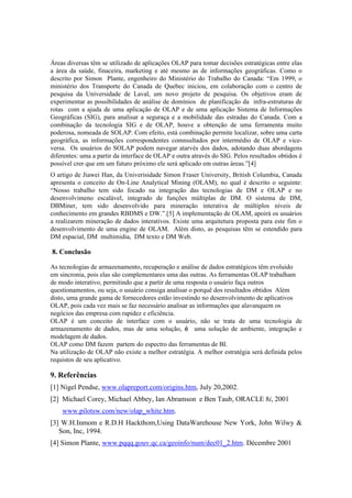 Áreas diversas têm se utilizado de aplicações OLAP para tomar decisões estratégicas entre elas
a área da saúde, finaceira, marketing e até mesmo as de informações geográficas. Como o
descrito por Simon Plante, engenheiro do Ministério do Trabalho do Canada: “Em 1999, o
ministério dos Transporte do Canada de Quebec iniciou, em colaboração com o centro de
pesquisa da Universidade de Laval, um novo projeto de pesquisa. Os objetivos eram de
experimentar as possibilidades de análise de domínios de planificação da infra-estruturas de
rotas com a ajuda de uma aplicação de OLAP e de uma aplicação Sistema de Informações
Geográficas (SIG), para analisar a seguraça e a mobilidade das estradas do Canada. Com a
combinação da tecnologia SIG e de OLAP, houve a obtenção de uma ferramenta muito
poderosa, nomeada de SOLAP. Com efeito, está combinação permite localizar, sobre uma carta
geográfica, as informações correspondentes comnsultados por intermédio de OLAP e vice-
versa. Os usuários do SOLAP podem navegar atarvés dos dados, adotando duas abordagens
diferentes: uma a partir da interface de OLAP e outra através do SIG. Pelos resultados obtidos é
possível crer que em um futuro próximo ele será aplicado em outras áreas.”[4]
O artigo de Jiawei Han, da Univerisidade Simon Fraser University, British Columbia, Canada
apresenta o conceito de On-Line Analytical Mining (OLAM), no qual é descrito o seguinte:
“Nosso trabalho tem sido focado na integração das tecnologias de DM e OLAP e no
desenvolvimeno escalável, integrado de funções múltiplas de DM. O sistema de DM,
DBMiner, tem sido desenvolvido para mineração interativa de múltiplos níveis de
conhecimento em grandes RBDMS e DW.”.[5] A implementação de OLAM, apoirá os usuários
a realizarem mineração de dados interativos. Existe uma arquitetura proposta para este fim o
desenvolvimento de uma engine de OLAM. Além disto, as pesquisas têm se estendido para
DM espacial, DM multimidia, DM texto e DM Web.

8. Conclusão

As tecnologias de armazenamento, recuperação e análise de dados estratégicos têm evoluido
em sincronia, pois elas são complementares uma das outras. As ferramentas OLAP trabalham
de modo interativo, permitindo que a partir de uma resposta o usuário faça outros
questionamentos, ou seja, o usuário consiga analisar o porquê dos resultados obtidos Além
disto, uma grande gama de fornecedores estão investindo no desenvolvimento de aplicativos
OLAP, pois cada vez mais se faz necessário analisar as informações que alavanquem os
negócios das empresa com rapidez e eficiência.
OLAP é um conceito de interface com o usuário, não se trata de uma tecnologia de
armazenamento de dados, mas de uma solução, é uma solução de ambiente, integração e
modelagem de dados.
OLAP como DM fazem partem do espectro das ferramentas de BI.
Na utilização de OLAP não existe a melhor estratégia. A melhor estratégia será definida pelos
requistos de seu aplicativo.

9. Referências
[1] Nigel Pendse, www.olapreport.com/origins.htm, July 20,2002.
[2] Michael Corey, Michael Abbey, Ian Abramson e Ben Taub, ORACLE 8i, 2001
    www.pilotsw.com/new/olap_white.htm.
[3] W.H.Inmom e R.D.H Hackthom,Using DataWarehouse New York, John Wilwy &
   Son, Inc, 1994.
[4] Simon Plante, www.pqqq.gouv.qc.ca/geoinfo/num/dec01_2.htm. Décembre 2001
 