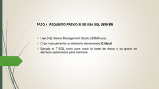  Use SQL Server Management Studio (SSMS.exe).
 Cree manualmente un directorio denominado C:data
 Ejecute el T-SQL corto para crear la base de datos y su grupo de
archivos optimizados para memoria.
PASO 1: REQUISITO PREVIO SI SE USA SQL SERVER
 