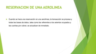 RESERVACION DE UNA AEROLINEA
 Cuando se hace una reservación en una aerolínea, la transacción se procesa y
todas las bases de datos, tales como las referentes a los asientos ocupados y
las cuentas por cobrar, se actualizan de inmediato.
 