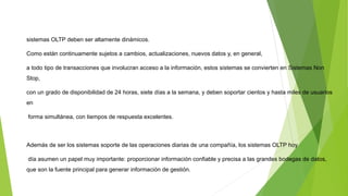 sistemas OLTP deben ser altamente dinámicos.
Como están continuamente sujetos a cambios, actualizaciones, nuevos datos y, en general,
a todo tipo de transacciones que involucran acceso a la información, estos sistemas se convierten en Sistemas Non
Stop,
con un grado de disponibilidad de 24 horas, siete días a la semana, y deben soportar cientos y hasta miles de usuarios
en
forma simultánea, con tiempos de respuesta excelentes.
Además de ser los sistemas soporte de las operaciones diarias de una compañía, los sistemas OLTP hoy
día asumen un papel muy importante: proporcionar información confiable y precisa a las grandes bodegas de datos,
que son la fuente principal para generar información de gestión.
 