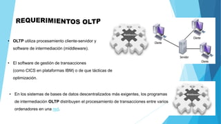 • OLTP utiliza procesamiento cliente-servidor y
software de intermediación (middleware).
• El software de gestión de transacciones
(como CICS en plataformas IBM) o de que tácticas de
optimización.
• En los sistemas de bases de datos descentralizados más exigentes, los programas
de intermediación OLTP distribuyen el procesamiento de transacciones entre varios
ordenadores en una red.
 
