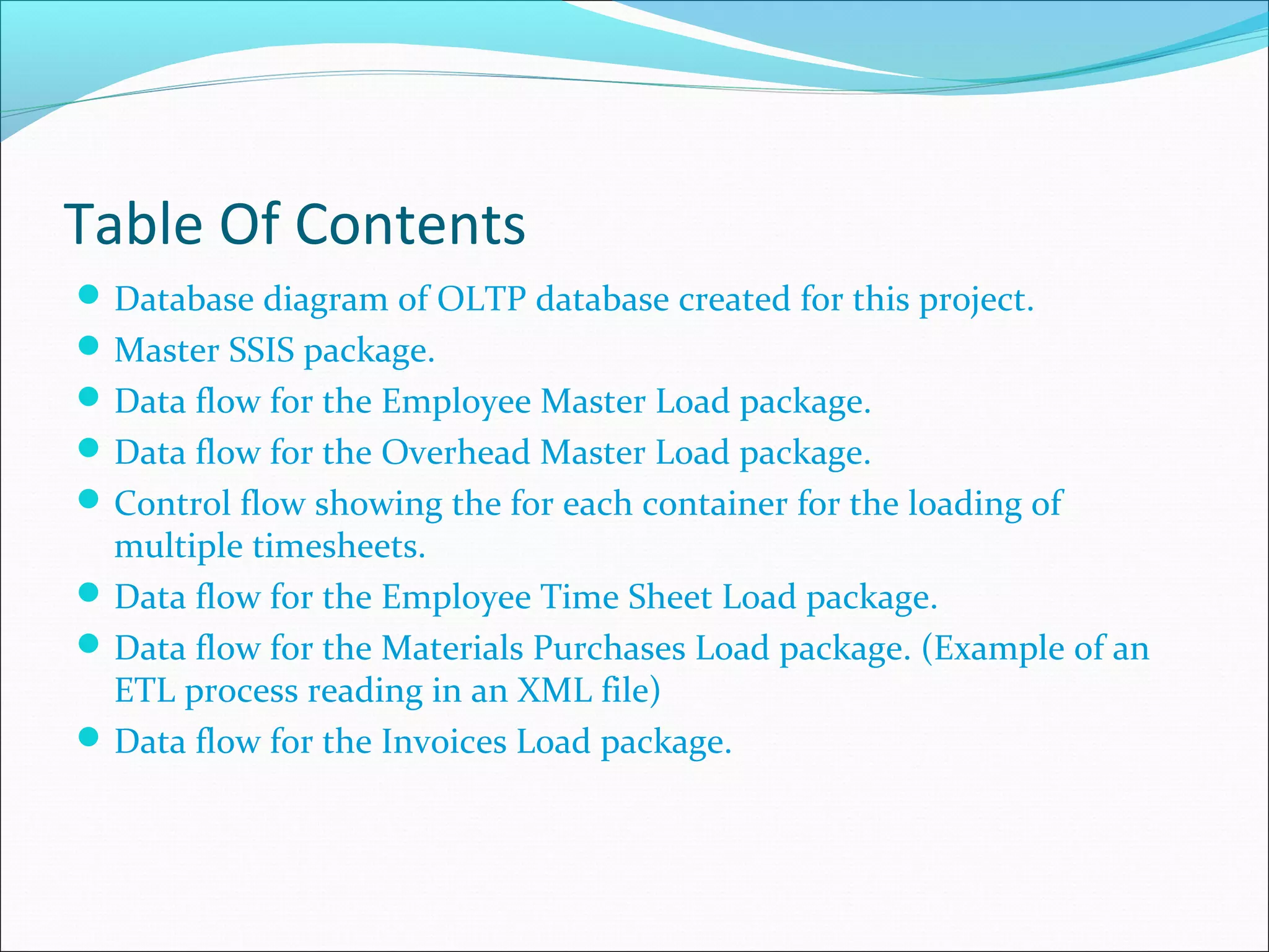 Table Of Contents
Database diagram of OLTP database created for this project.
Master SSIS package.
Data flow for the Employee Master Load package.
Data flow for the Overhead Master Load package.
Control flow showing the for each container for the loading of
multiple timesheets.
Data flow for the Employee Time Sheet Load package.
Data flow for the Materials Purchases Load package. (Example of an
ETL process reading in an XML file)
Data flow for the Invoices Load package.
 