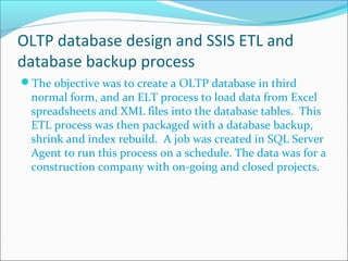 OLTP database design and SSIS ETL and
database backup process
The objective was to create a OLTP database in third
normal form, and an ELT process to load data from Excel
spreadsheets and XML files into the database tables. This
ETL process was then packaged with a database backup,
shrink and index rebuild. A job was created in SQL Server
Agent to run this process on a schedule. The data was for a
construction company with on-going and closed projects.
 