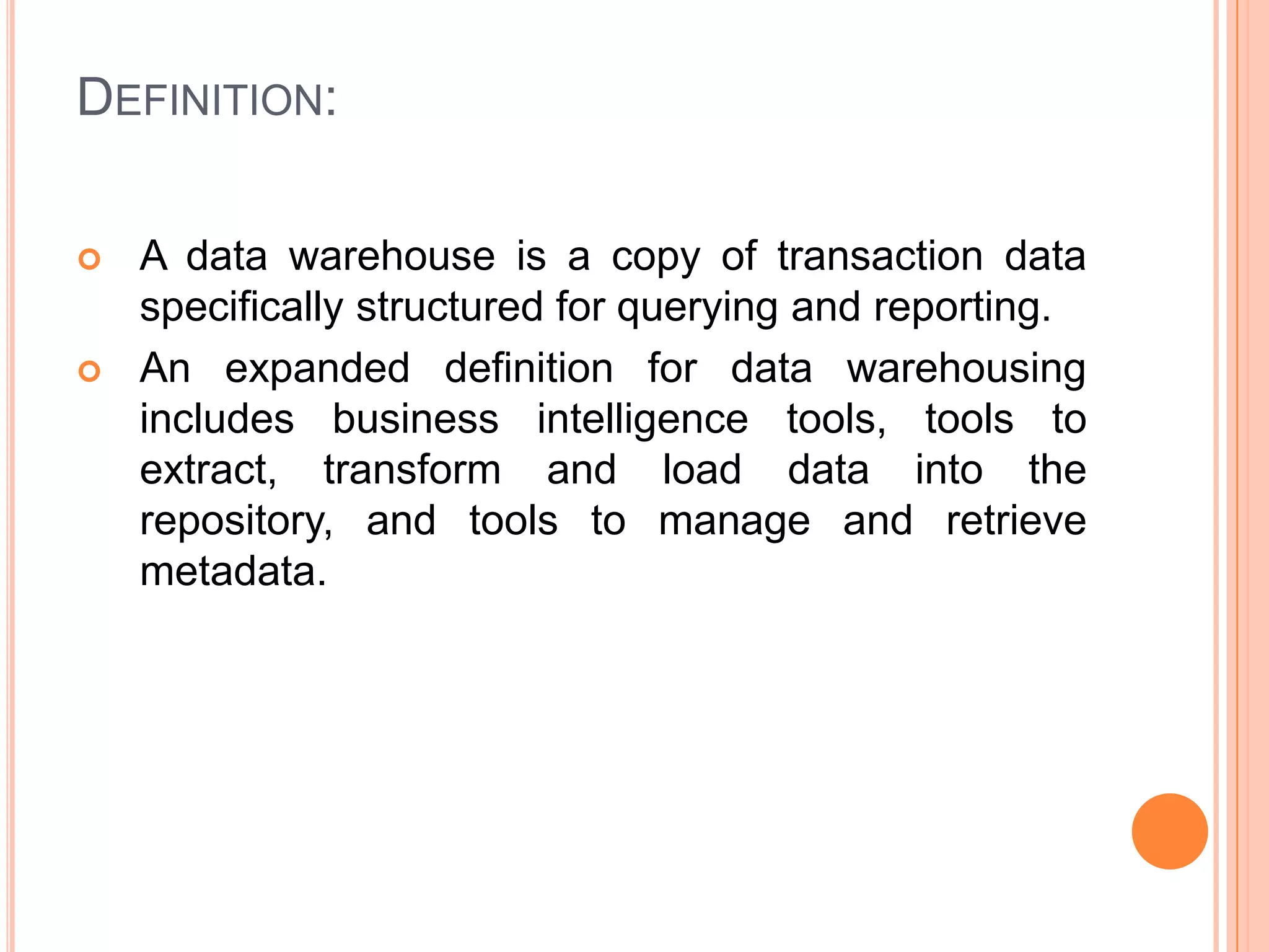 DEFINITION:
 A data warehouse is a copy of transaction data
specifically structured for querying and reporting.
 An expanded definition for data warehousing
includes business intelligence tools, tools to
extract, transform and load data into the
repository, and tools to manage and retrieve
metadata.
 
