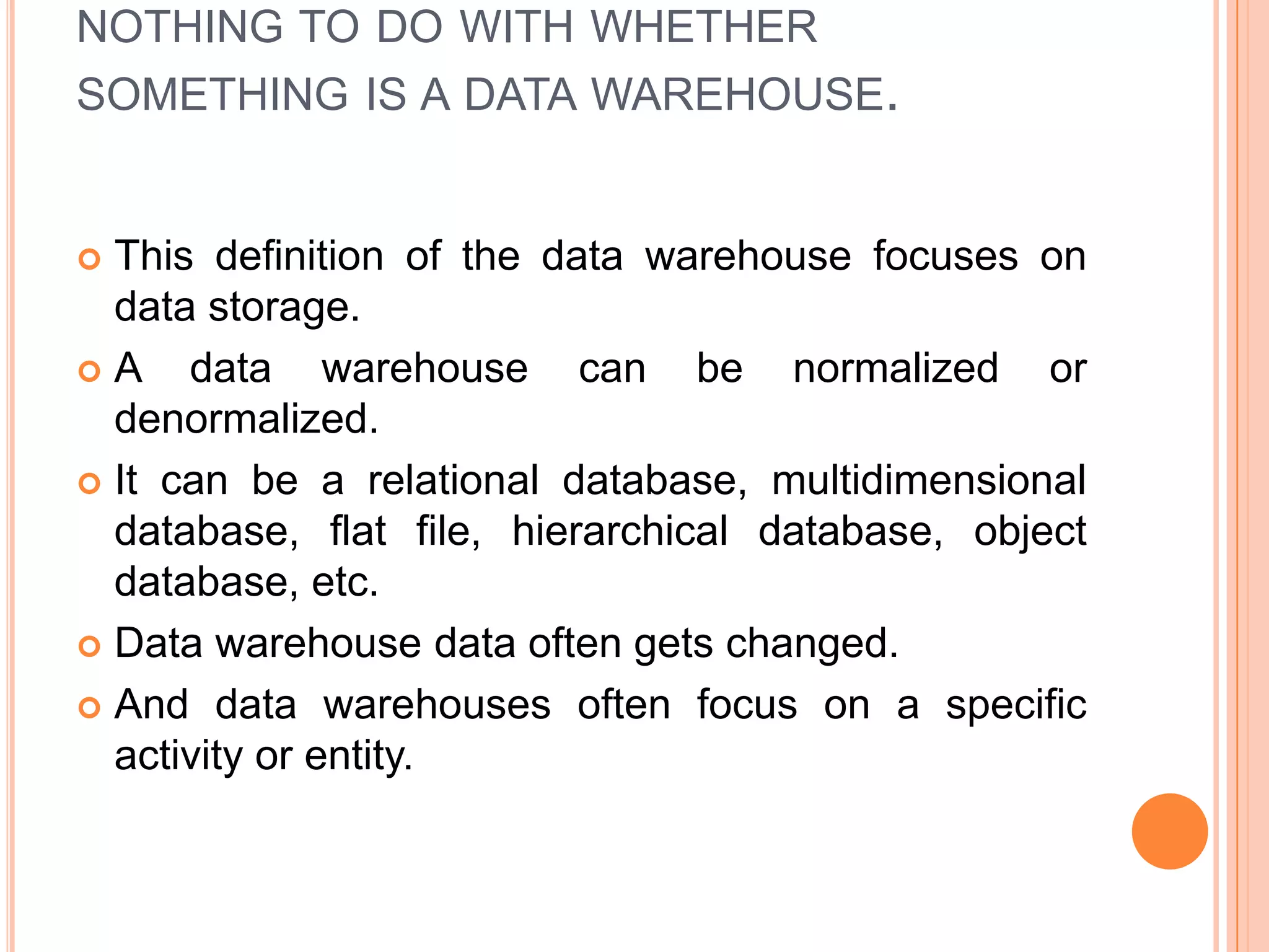 NOTHING TO DO WITH WHETHER
SOMETHING IS A DATA WAREHOUSE.
 This definition of the data warehouse focuses on
data storage.
 A data warehouse can be normalized or
denormalized.
 It can be a relational database, multidimensional
database, flat file, hierarchical database, object
database, etc.
 Data warehouse data often gets changed.
 And data warehouses often focus on a specific
activity or entity.
 