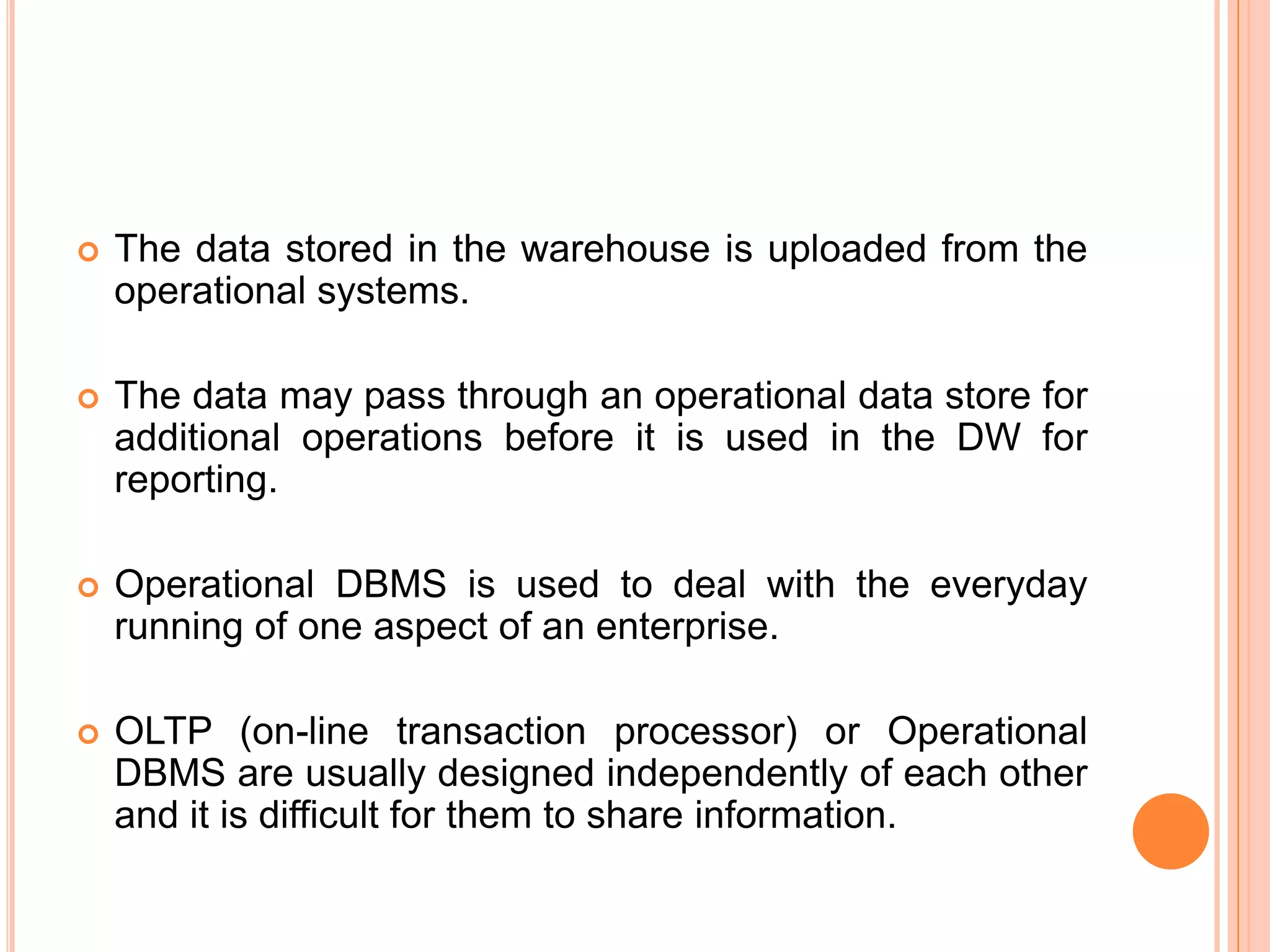  The data stored in the warehouse is uploaded from the
operational systems.
 The data may pass through an operational data store for
additional operations before it is used in the DW for
reporting.
 Operational DBMS is used to deal with the everyday
running of one aspect of an enterprise.
 OLTP (on-line transaction processor) or Operational
DBMS are usually designed independently of each other
and it is difficult for them to share information.
 