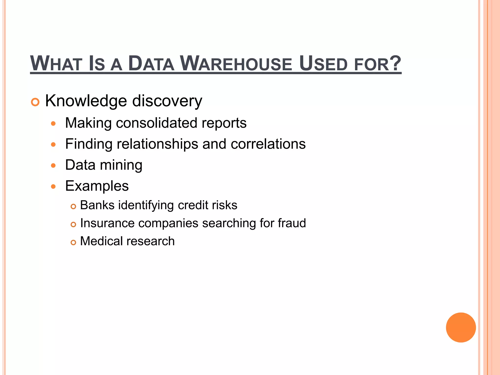 WHAT IS A DATA WAREHOUSE USED FOR?
 Knowledge discovery
 Making consolidated reports
 Finding relationships and correlations
 Data mining
 Examples
 Banks identifying credit risks
 Insurance companies searching for fraud
 Medical research
 